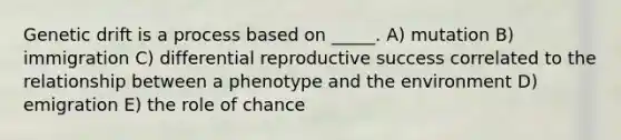 Genetic drift is a process based on _____. A) mutation B) immigration C) differential reproductive success correlated to the relationship between a phenotype and the environment D) emigration E) the role of chance