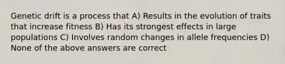 Genetic drift is a process that A) Results in the evolution of traits that increase fitness B) Has its strongest effects in large populations C) Involves random changes in allele frequencies D) None of the above answers are correct