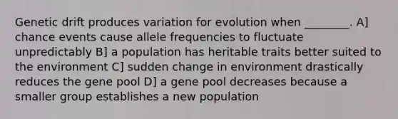 Genetic drift produces variation for evolution when ________. A] chance events cause allele frequencies to fluctuate unpredictably B] a population has heritable traits better suited to the environment C] sudden change in environment drastically reduces the gene pool D] a gene pool decreases because a smaller group establishes a new population