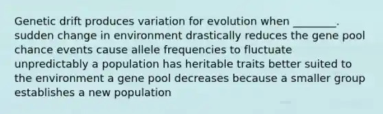 Genetic drift produces variation for evolution when ________. sudden change in environment drastically reduces the gene pool chance events cause allele frequencies to fluctuate unpredictably a population has heritable traits better suited to the environment a gene pool decreases because a smaller group establishes a new population