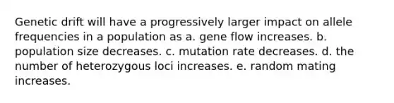 Genetic drift will have a progressively larger impact on allele frequencies in a population as a. gene flow increases. b. population size decreases. c. mutation rate decreases. d. the number of heterozygous loci increases. e. random mating increases.