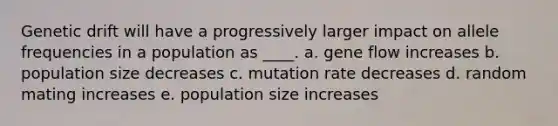 Genetic drift will have a progressively larger impact on allele frequencies in a population as ____. a. gene flow increases b. population size decreases c. mutation rate decreases d. random mating increases e. population size increases