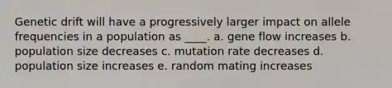 Genetic drift will have a progressively larger impact on allele frequencies in a population as ____. a. gene flow increases b. population size decreases c. mutation rate decreases d. population size increases e. random mating increases