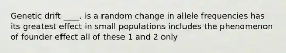 Genetic drift ____. is a random change in allele frequencies has its greatest effect in small populations includes the phenomenon of founder effect all of these 1 and 2 only