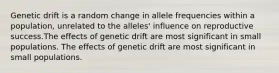 <a href='https://www.questionai.com/knowledge/kiDrgjXyQn-genetic-drift' class='anchor-knowledge'>genetic drift</a> is a random change in allele frequencies within a population, unrelated to the alleles' influence on reproductive success.The effects of genetic drift are most significant in small populations. The effects of genetic drift are most significant in small populations.