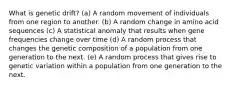 What is genetic drift? (a) A random movement of individuals from one region to another. (b) A random change in amino acid sequences (c) A statistical anomaly that results when gene frequencies change over time (d) A random process that changes the genetic composition of a population from one generation to the next. (e) A random process that gives rise to genetic variation within a population from one generation to the next.