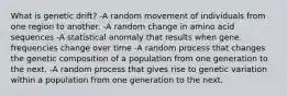 What is genetic drift? -A random movement of individuals from one region to another. -A random change in amino acid sequences -A statistical anomaly that results when gene frequencies change over time -A random process that changes the genetic composition of a population from one generation to the next. -A random process that gives rise to genetic variation within a population from one generation to the next.