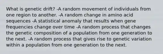 What is genetic drift? -A random movement of individuals from one region to another. -A random change in amino acid sequences -A statistical anomaly that results when gene frequencies change over time -A random process that changes the genetic composition of a population from one generation to the next. -A random process that gives rise to genetic variation within a population from one generation to the next.