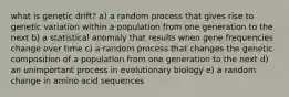 what is genetic drift? a) a random process that gives rise to genetic variation within a population from one generation to the next b) a statistical anomaly that results when gene frequencies change over time c) a random process that changes the genetic composition of a population from one generation to the next d) an unimportant process in evolutionary biology e) a random change in amino acid sequences