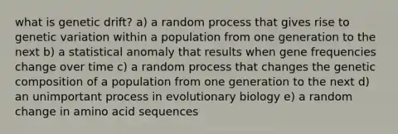 what is genetic drift? a) a random process that gives rise to genetic variation within a population from one generation to the next b) a statistical anomaly that results when gene frequencies change over time c) a random process that changes the genetic composition of a population from one generation to the next d) an unimportant process in evolutionary biology e) a random change in amino acid sequences