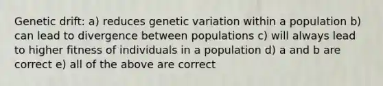 Genetic drift: a) reduces genetic variation within a population b) can lead to divergence between populations c) will always lead to higher fitness of individuals in a population d) a and b are correct e) all of the above are correct