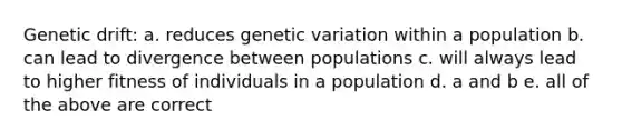 Genetic drift: a. reduces genetic variation within a population b. can lead to divergence between populations c. will always lead to higher fitness of individuals in a population d. a and b e. all of the above are correct