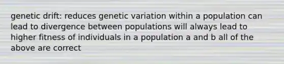 genetic drift: reduces genetic variation within a population can lead to divergence between populations will always lead to higher fitness of individuals in a population a and b all of the above are correct