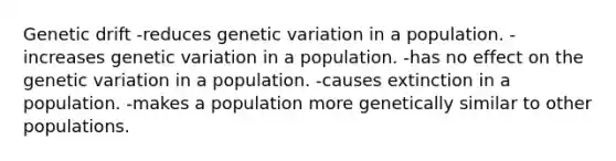 Genetic drift -reduces genetic variation in a population. -increases genetic variation in a population. -has no effect on the genetic variation in a population. -causes extinction in a population. -makes a population more genetically similar to other populations.