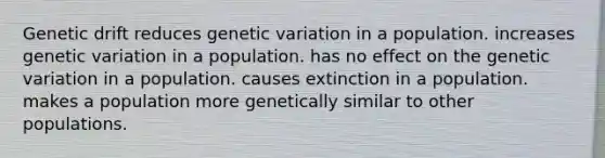 Genetic drift reduces genetic variation in a population. increases genetic variation in a population. has no effect on the genetic variation in a population. causes extinction in a population. makes a population more genetically similar to other populations.