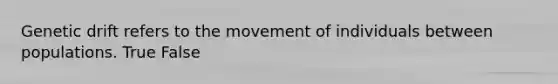 Genetic drift refers to the movement of individuals between populations. True False