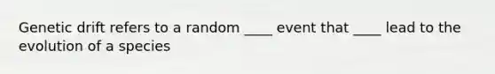 Genetic drift refers to a random ____ event that ____ lead to the evolution of a species