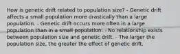 How is genetic drift related to population size? - Genetic drift affects a small population more drastically than a large population. - Genetic drift occurs more often in a large population than in a small population. - No relationship exists between population size and genetic drift. - The larger the population size, the greater the effect of genetic drift.