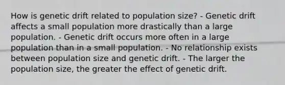 How is genetic drift related to population size? - Genetic drift affects a small population more drastically than a large population. - Genetic drift occurs more often in a large population than in a small population. - No relationship exists between population size and genetic drift. - The larger the population size, the greater the effect of genetic drift.