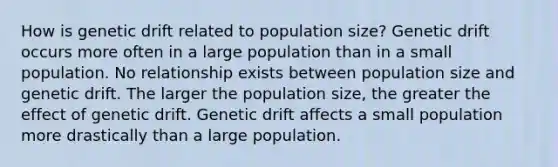 How is genetic drift related to population size? Genetic drift occurs more often in a large population than in a small population. No relationship exists between population size and genetic drift. The larger the population size, the greater the effect of genetic drift. Genetic drift affects a small population more drastically than a large population.