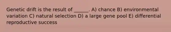 Genetic drift is the result of ______. A) chance B) environmental variation C) natural selection D) a large gene pool E) differential reproductive success