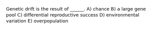 Genetic drift is the result of ______. A) chance B) a large gene pool C) differential reproductive success D) environmental variation E) overpopulation