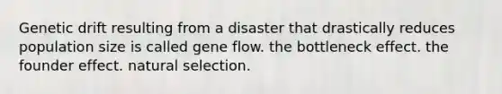 Genetic drift resulting from a disaster that drastically reduces population size is called gene flow. the bottleneck effect. the founder effect. natural selection.