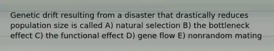 Genetic drift resulting from a disaster that drastically reduces population size is called A) natural selection B) the bottleneck effect C) the functional effect D) gene flow E) nonrandom mating