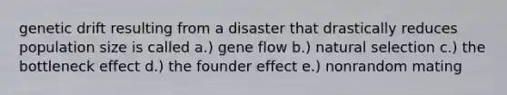 genetic drift resulting from a disaster that drastically reduces population size is called a.) gene flow b.) natural selection c.) the bottleneck effect d.) the founder effect e.) nonrandom mating