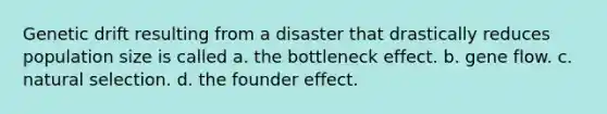 Genetic drift resulting from a disaster that drastically reduces population size is called a. the bottleneck effect. b. gene flow. c. natural selection. d. the founder effect.