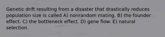 Genetic drift resulting from a disaster that drastically reduces population size is called A) nonrandom mating. B) the founder effect. C) the bottleneck effect. D) gene flow. E) natural selection.