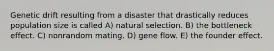 Genetic drift resulting from a disaster that drastically reduces population size is called A) natural selection. B) the bottleneck effect. C) nonrandom mating. D) gene flow. E) the founder effect.