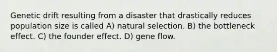 Genetic drift resulting from a disaster that drastically reduces population size is called A) natural selection. B) the bottleneck effect. C) the founder effect. D) gene flow.