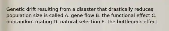 Genetic drift resulting from a disaster that drastically reduces population size is called A. gene flow B. the functional effect C. nonrandom mating D. natural selection E. the bottleneck effect