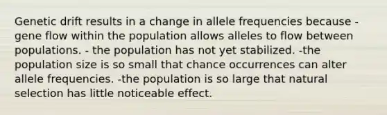 Genetic drift results in a change in allele frequencies because -gene flow within the population allows alleles to flow between populations. - the population has not yet stabilized. -the population size is so small that chance occurrences can alter allele frequencies. -the population is so large that natural selection has little noticeable effect.