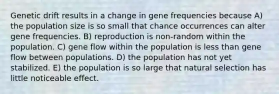 Genetic drift results in a change in gene frequencies because A) the population size is so small that chance occurrences can alter gene frequencies. B) reproduction is non-random within the population. C) gene flow within the population is <a href='https://www.questionai.com/knowledge/k7BtlYpAMX-less-than' class='anchor-knowledge'>less than</a> gene flow between populations. D) the population has not yet stabilized. E) the population is so large that natural selection has little noticeable effect.