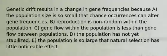 Genetic drift results in a change in gene frequencies because A) the population size is so small that chance occurrences can alter gene frequencies. B) reproduction is non-random within the population. C) gene flow within the population is less than gene flow between populations. D) the population has not yet stabilized. E) the population is so large that natural selection has little noticeable effect