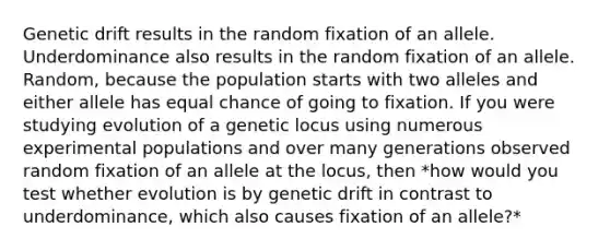 Genetic drift results in the random fixation of an allele. Underdominance also results in the random fixation of an allele. Random, because the population starts with two alleles and either allele has equal chance of going to fixation. If you were studying evolution of a genetic locus using numerous experimental populations and over many generations observed random fixation of an allele at the locus, then *how would you test whether evolution is by genetic drift in contrast to underdominance, which also causes fixation of an allele?*