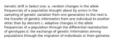 Genetic drift is Select one: a. random changes in the allele frequencies of a population brought about by errors in the sampling of genetic variation from one generation to the next b. the transfer of genetic information from one individual to another other than by descent c. adaptive changes in the allele frequencies of a population through the differential reproduction of genotypes d. the exchange of genetic information among populations through the migration of individuals or their gametes