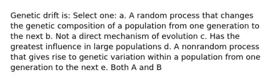 Genetic drift is: Select one: a. A random process that changes the genetic composition of a population from one generation to the next b. Not a direct mechanism of evolution c. Has the greatest influence in large populations d. A nonrandom process that gives rise to genetic variation within a population from one generation to the next e. Both A and B