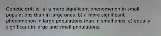 Genetic drift is: a) a more significant phenomenon in small populations than in large ones. b) a more significant phenomenon in large populations than in small ones. c) equally significant in large and small populations.