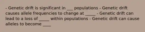 - Genetic drift is significant in ___ populations - Genetic drift causes allele frequencies to change at _____ - Genetic drift can lead to a loss of _____ within populations - Genetic drift can cause alleles to become ____