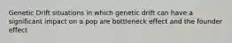 Genetic Drift situations in which genetic drift can have a significant impact on a pop are bottleneck effect and the founder effect