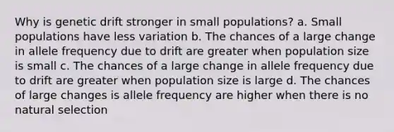 Why is genetic drift stronger in small populations? a. Small populations have less variation b. The chances of a large change in allele frequency due to drift are greater when population size is small c. The chances of a large change in allele frequency due to drift are greater when population size is large d. The chances of large changes is allele frequency are higher when there is no natural selection