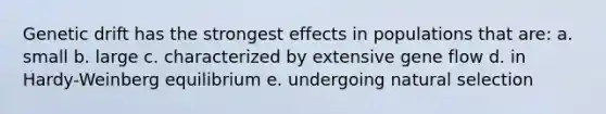 Genetic drift has the strongest effects in populations that are: a. small b. large c. characterized by extensive gene flow d. in Hardy-Weinberg equilibrium e. undergoing natural selection