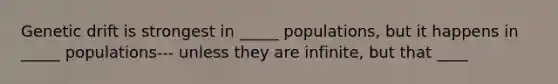 Genetic drift is strongest in _____ populations, but it happens in _____ populations--- unless they are infinite, but that ____