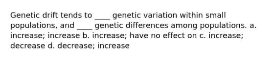 Genetic drift tends to ____ genetic variation within small populations, and ____ genetic differences among populations. a. increase; increase b. increase; have no effect on c. increase; decrease d. decrease; increase