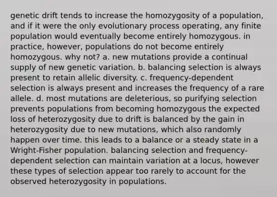 genetic drift tends to increase the homozygosity of a population, and if it were the only evolutionary process operating, any finite population would eventually become entirely homozygous. in practice, however, populations do not become entirely homozygous. why not? a. new mutations provide a continual supply of new genetic variation. b. balancing selection is always present to retain allelic diversity. c. frequency-dependent selection is always present and increases the frequency of a rare allele. d. most mutations are deleterious, so purifying selection prevents populations from becoming homozygous the expected loss of heterozygosity due to drift is balanced by the gain in heterozygosity due to new mutations, which also randomly happen over time. this leads to a balance or a steady state in a Wright-Fisher population. balancing selection and frequency-dependent selection can maintain variation at a locus, however these types of selection appear too rarely to account for the observed heterozygosity in populations.