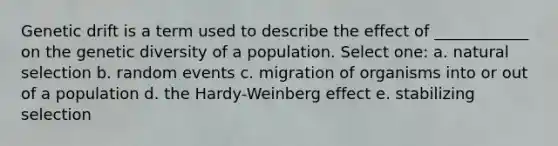 Genetic drift is a term used to describe the effect of ____________ on the genetic diversity of a population. Select one: a. natural selection b. random events c. migration of organisms into or out of a population d. the Hardy-Weinberg effect e. stabilizing selection