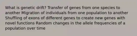 What is genetic drift? Transfer of genes from one species to another Migration of individuals from one population to another Shuffling of exons of different genes to create new genes with novel functions Random changes in the allele frequencies of a population over time